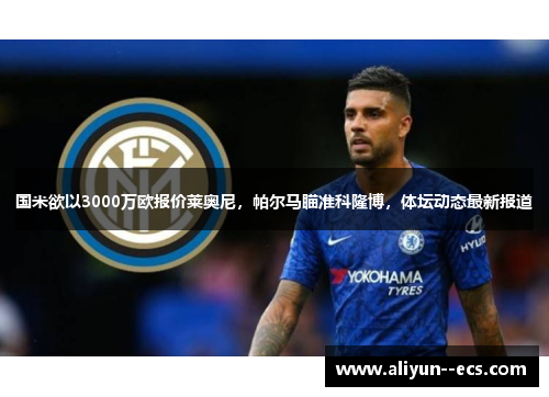 国米欲以3000万欧报价莱奥尼，帕尔马瞄准科隆博，体坛动态最新报道